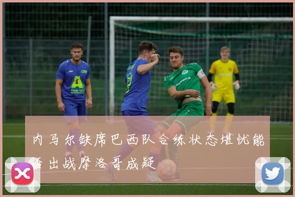 内马尔缺席巴西队合练状态堪忧能否出战摩洛哥成疑