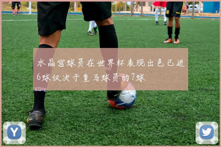 水晶宫球员在世界杯表现出色已进6球仅次于皇马球员的7球
