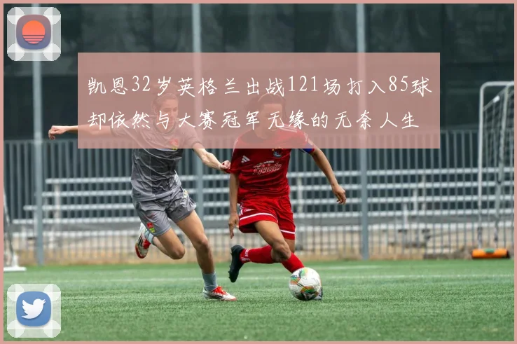凯恩32岁英格兰出战121场打入85球却依然与大赛冠军无缘的无奈人生