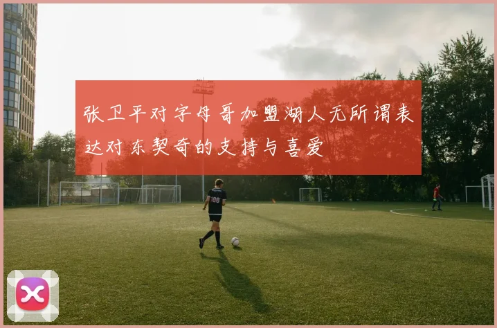 张卫平对字母哥加盟湖人无所谓表达对东契奇的支持与喜爱
