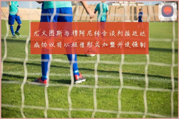 尤文图斯与穆阿尼转会谈判接近达成协议将以租借形式加盟并设强制买断条款