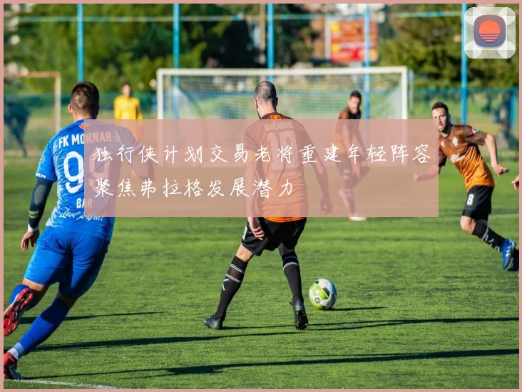 独行侠计划交易老将重建年轻阵容聚焦弗拉格发展潜力