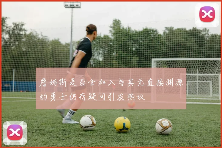 詹姆斯是否会加入与其无直接渊源的勇士仍存疑问引发热议