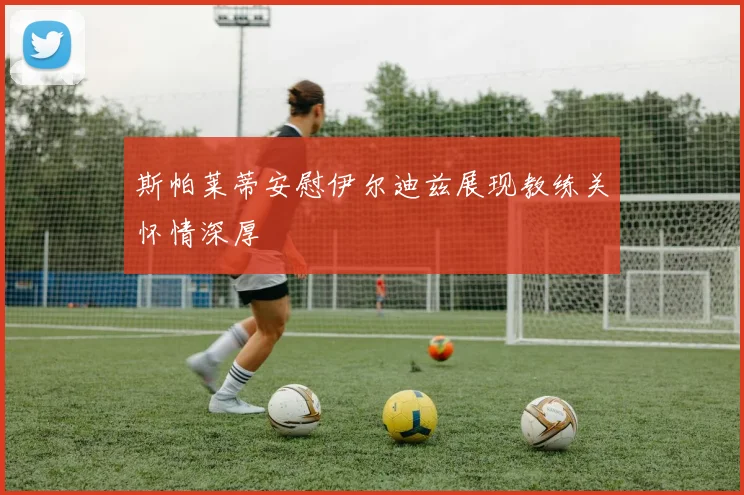 斯帕莱蒂安慰伊尔迪兹展现教练关怀情深厚