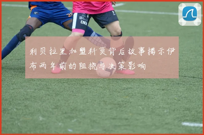 利贝拉里加盟科莫背后故事揭示伊布两年前的阻挠与决策影响