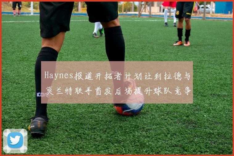 Haynes报道开拓者计划让利拉德与莫兰特联手首发后场提升球队竞争力