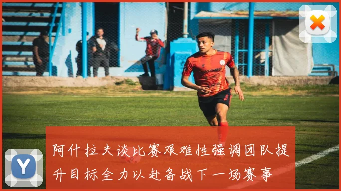 阿什拉夫谈比赛艰难性强调团队提升目标全力以赴备战下一场赛事